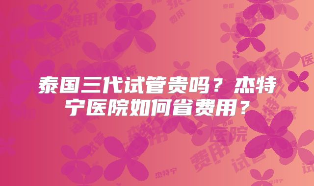 泰国三代试管贵吗？杰特宁医院如何省费用？