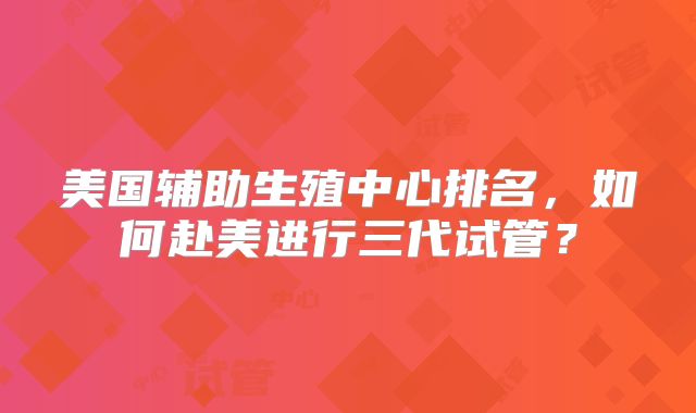 美国辅助生殖中心排名，如何赴美进行三代试管？