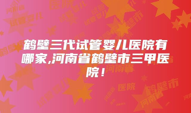鹤壁三代试管婴儿医院有哪家,河南省鹤壁市三甲医院！