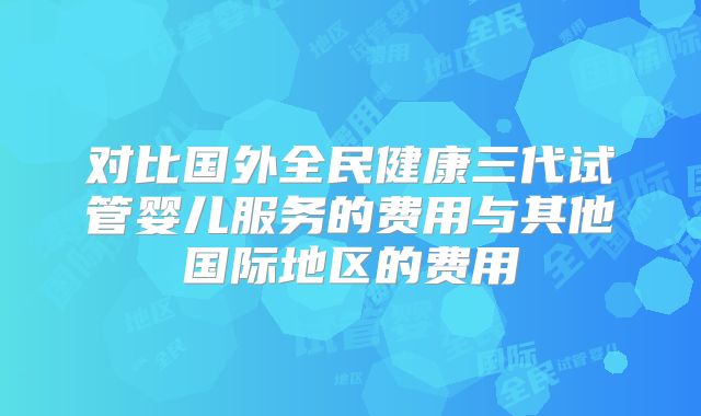 对比国外全民健康三代试管婴儿服务的费用与其他国际地区的费用