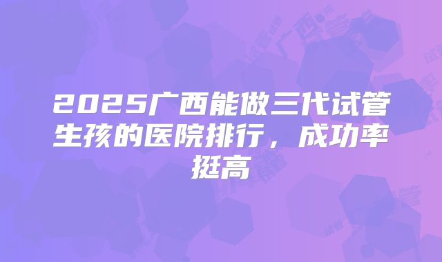 2025广西能做三代试管生孩的医院排行，成功率挺高
