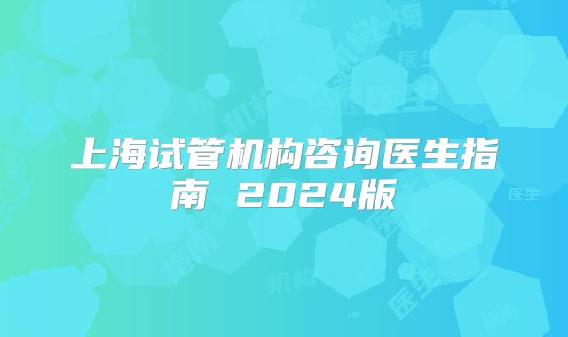 上海试管机构咨询医生指南 2024版