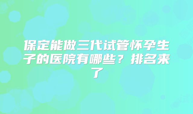 保定能做三代试管怀孕生子的医院有哪些?排名来了