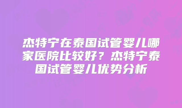 杰特宁在泰国试管婴儿哪家医院比较好？杰特宁泰国试管婴儿优势分析