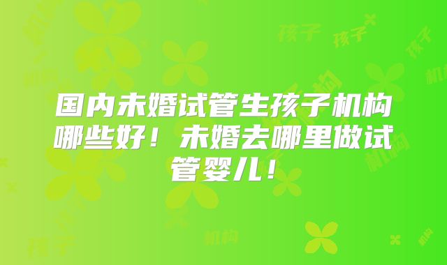国内未婚试管生孩子机构哪些好!未婚去哪里做试管婴儿!