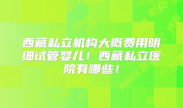 西藏私立机构大概费用明细试管婴儿!西藏私立医院有哪些!
