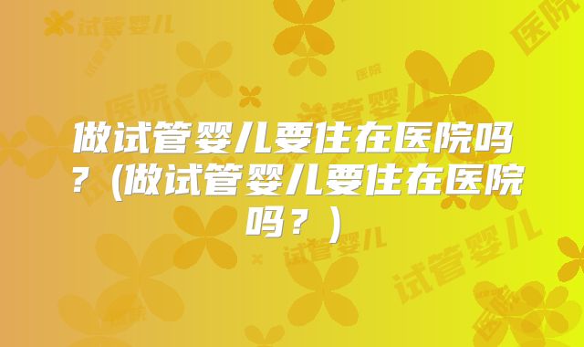 做试管婴儿要住在医院吗？(做试管婴儿要住在医院吗？)