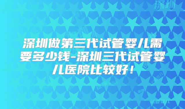 深圳做第三代试管婴儿需要多少钱-深圳三代试管婴儿医院比较好！