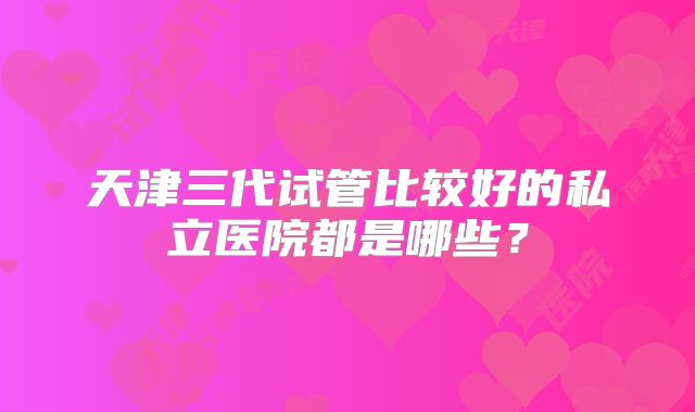 天津三代试管比较好的私立医院都是哪些？