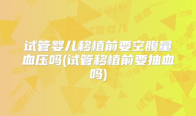 试管婴儿移植前要空腹量血压吗(试管移植前要抽血吗)