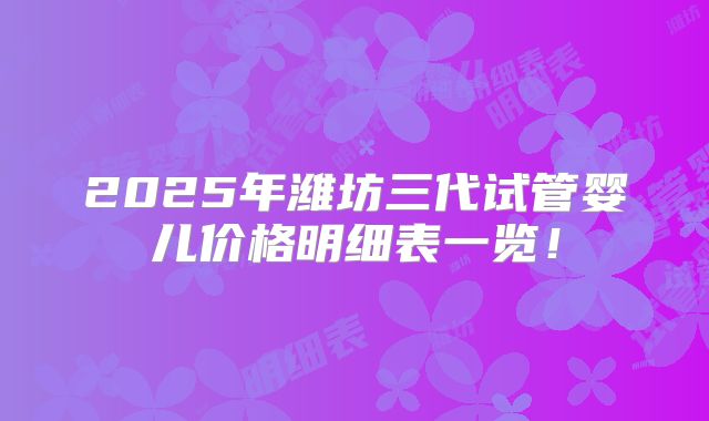2025年潍坊三代试管婴儿价格明细表一览！