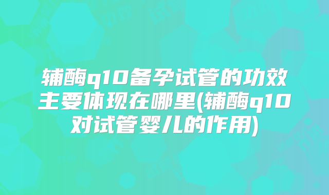 辅酶q10备孕试管的功效主要体现在哪里(辅酶q10对试管婴儿的作用)