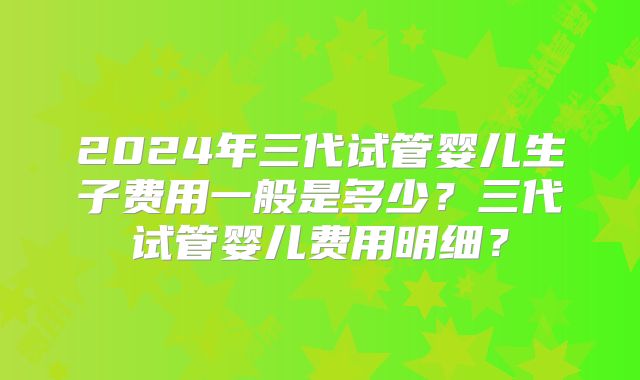2024年三代试管婴儿生子费用一般是多少?三代试管婴儿费用明细?