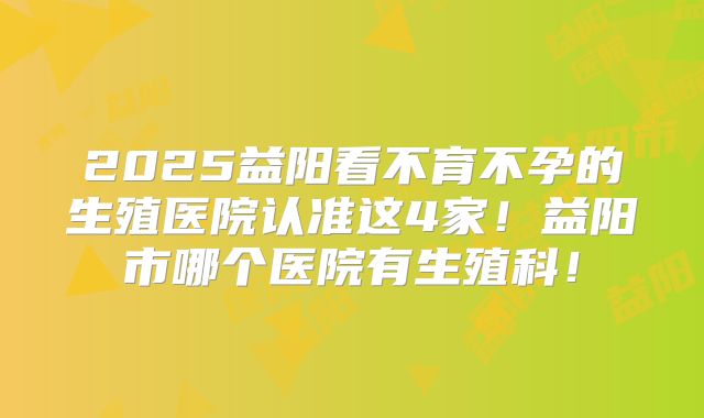 2025益阳看不育不孕的生殖医院认准这4家!益阳市哪个医院有生殖科!