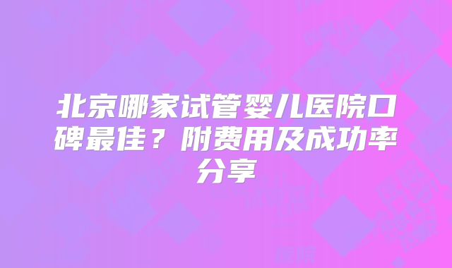 北京哪家试管婴儿医院口碑最佳？附费用及成功率分享