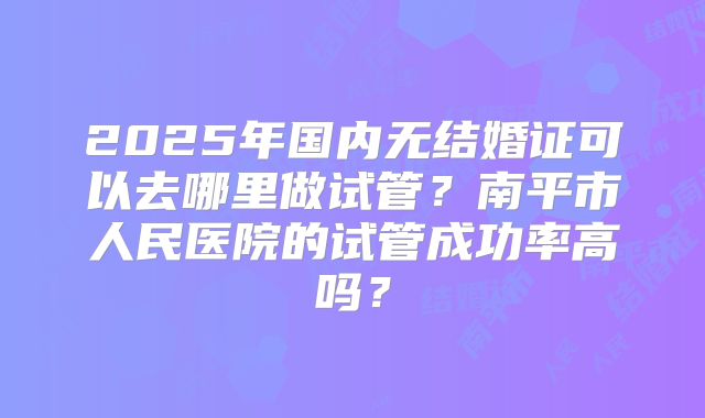 2025年国内无结婚证可以去哪里做试管?南平市人民医院的试管成功率高吗?