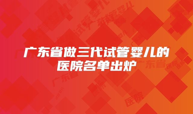 广东省做三代试管婴儿的医院名单出炉