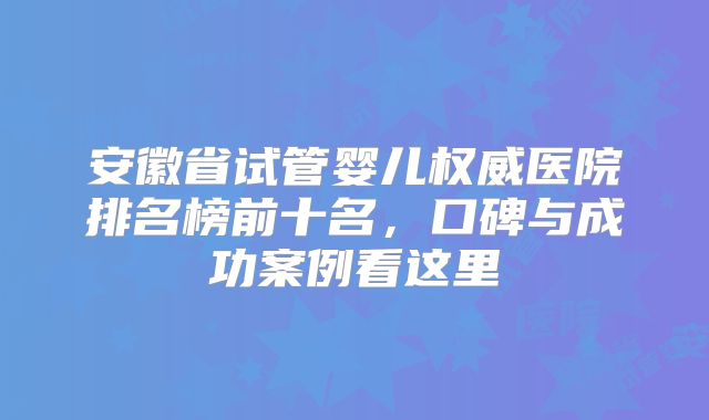 安徽省试管婴儿权威医院排名榜前十名，口碑与成功案例看这里