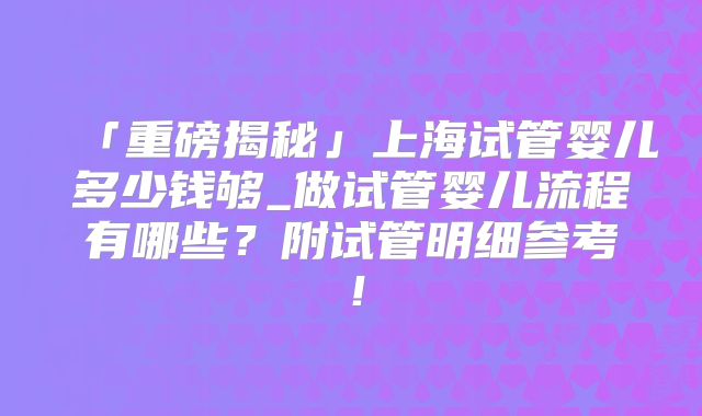 「重磅揭秘」上海试管婴儿多少钱够_做试管婴儿流程有哪些?附试管明细参考!