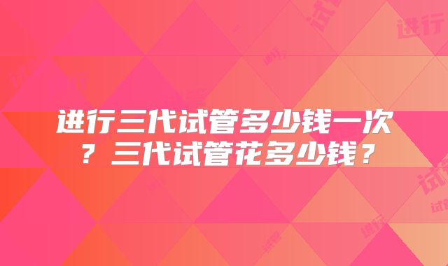 进行三代试管多少钱一次?三代试管花多少钱?
