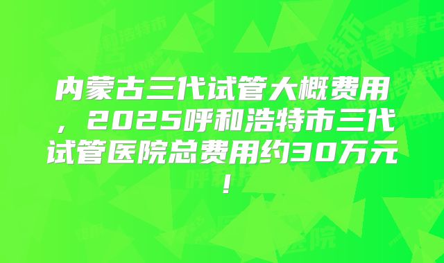 内蒙古三代试管大概费用,2025呼和浩特市三代试管医院总费用约30万元!