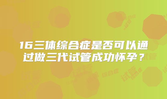 16三体综合症是否可以通过做三代试管成功怀孕？