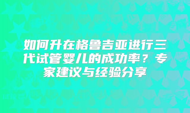如何升在格鲁吉亚进行三代试管婴儿的成功率？专家建议与经验分享