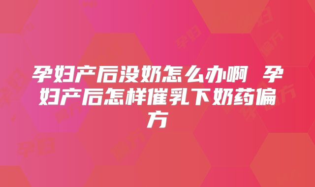 孕妇产后没奶怎么办啊 孕妇产后怎样催乳下奶药偏方