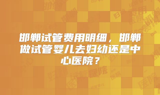 邯郸试管费用明细，邯郸做试管婴儿去妇幼还是中心医院？