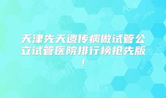 天津先天遗传病做试管公立试管医院排行榜抢先版!