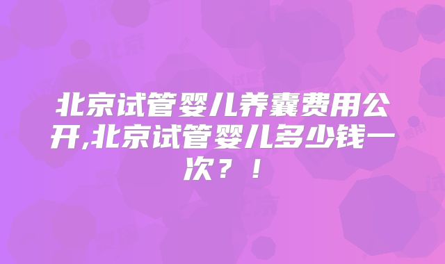 北京试管婴儿养囊费用公开,北京试管婴儿多少钱一次？！