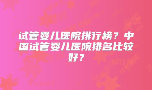 试管婴儿医院排行榜？中国试管婴儿医院排名比较好？