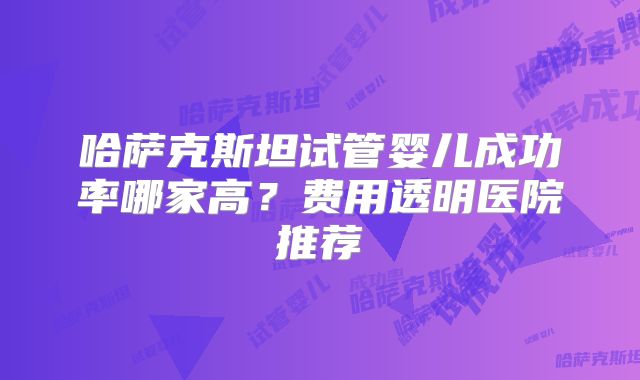哈萨克斯坦试管婴儿成功率哪家高？费用透明医院推荐