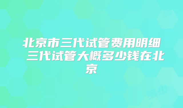 北京市三代试管费用明细 三代试管大概多少钱在北京