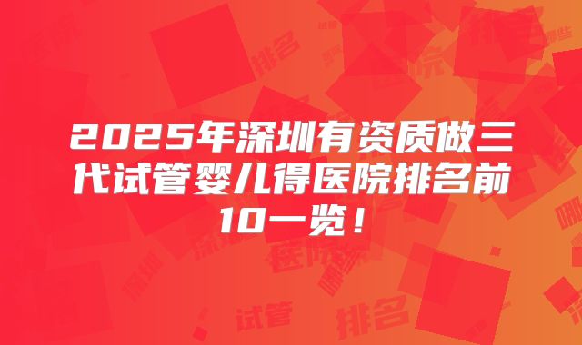 2025年深圳有资质做三代试管婴儿得医院排名前10一览！