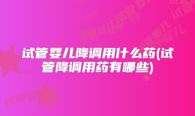 试管婴儿降调用什么药(试管降调用药有哪些)