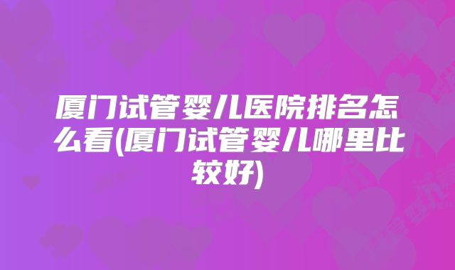 厦门试管婴儿医院排名怎么看(厦门试管婴儿哪里比较好)