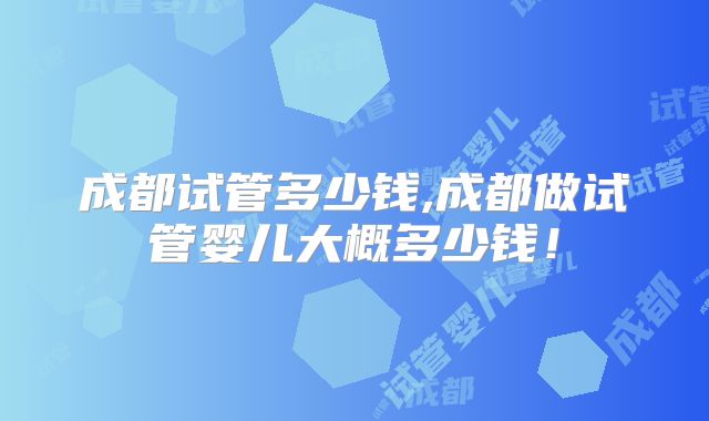 成都试管多少钱,成都做试管婴儿大概多少钱！