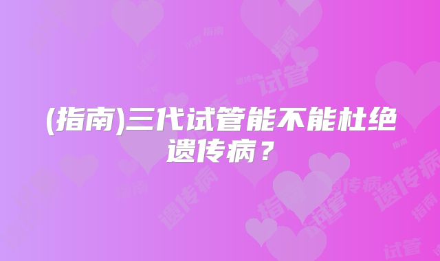 (指南)三代试管能不能杜绝遗传病？