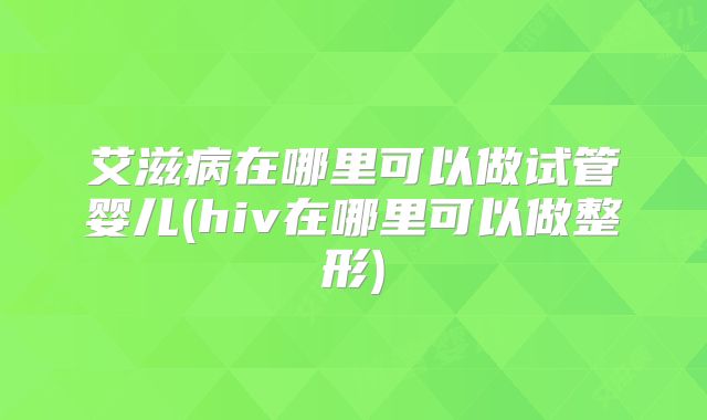 艾滋病在哪里可以做试管婴儿(hiv在哪里可以做整形)