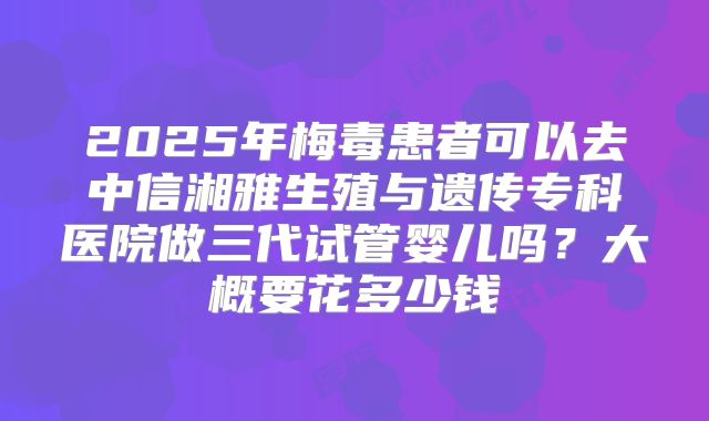 2025年梅毒患者可以去中信湘雅生殖与遗传专科医院做三代试管婴儿吗?大概要花多少钱
