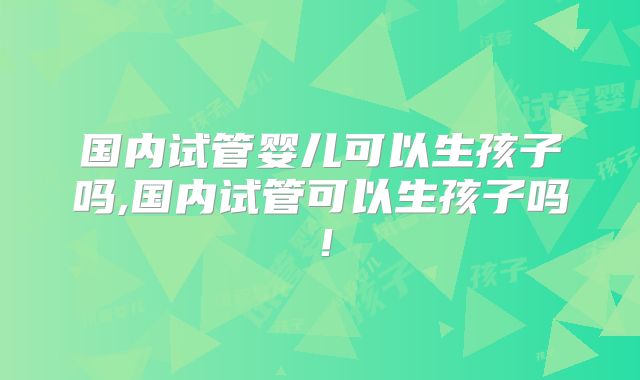 国内试管婴儿可以生孩子吗,国内试管可以生孩子吗！