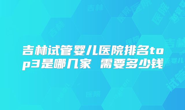 吉林试管婴儿医院排名top3是哪几家 需要多少钱