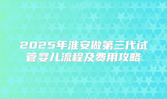 2025年淮安做第三代试管婴儿流程及费用攻略