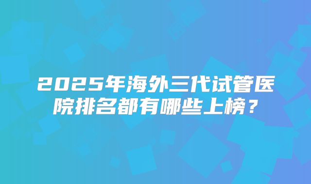 2025年海外三代试管医院排名都有哪些上榜？
