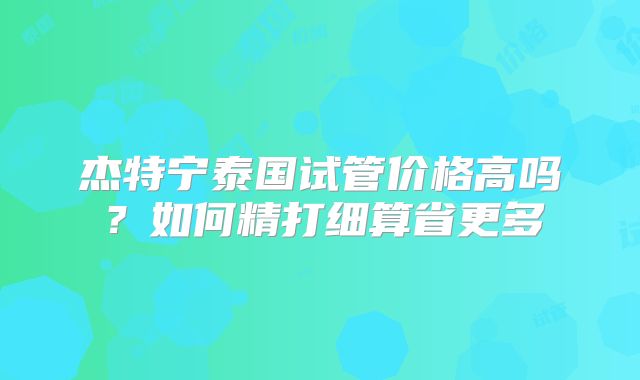 杰特宁泰国试管价格高吗？如何精打细算省更多