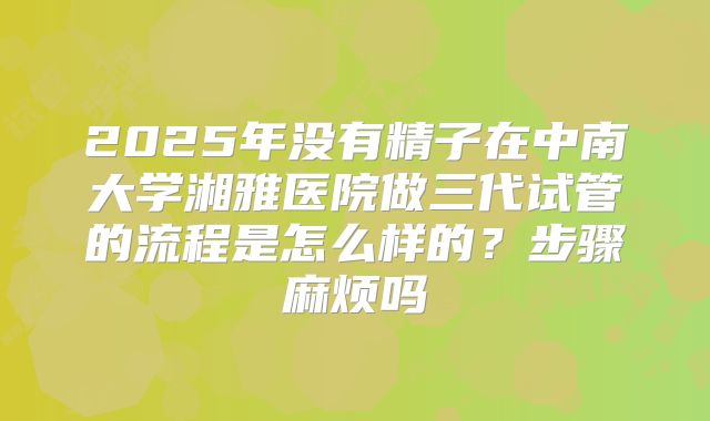 2025年没有精子在中南大学湘雅医院做三代试管的流程是怎么样的？步骤麻烦吗