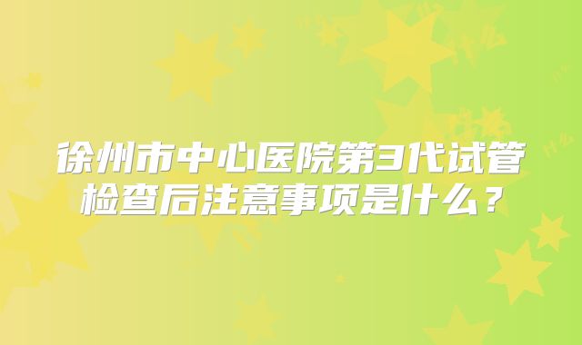 徐州市中心医院第3代试管检查后注意事项是什么？
