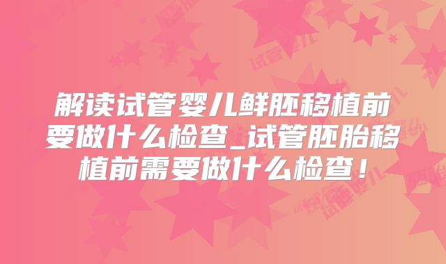 解读试管婴儿鲜胚移植前要做什么检查_试管胚胎移植前需要做什么检查！