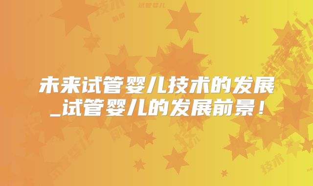 未来试管婴儿技术的发展_试管婴儿的发展前景!
